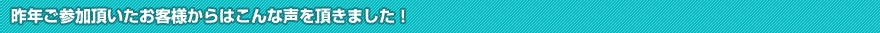 昨年ご参加頂いたお客様からはこんな声を頂きました！