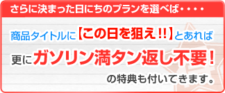 さらに決まった日にちのプランを選べば…商品タイトルに[この日を狙え!!とあれば更にガソリン満タン返し不要!の特典も付いてきます。]